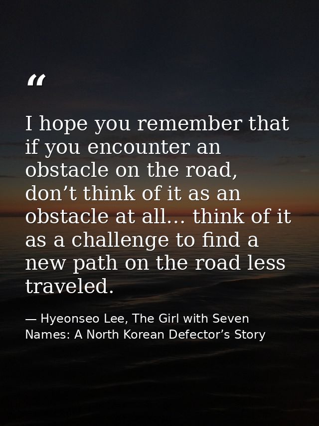 I hope you remember that if you encounter an obstacle on the road, don’t think of it as an obstacle at all… think of it  — Hyeonseo Lee, The Girl with Seven Names: A North Korean Defector’s Story