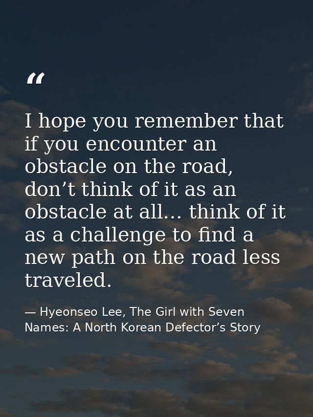 I hope you remember that if you encounter an obstacle on the road, don’t think of it as an obstacle at all… think of it  — Hyeonseo Lee, The Girl with Seven Names: A North Korean Defector’s Story