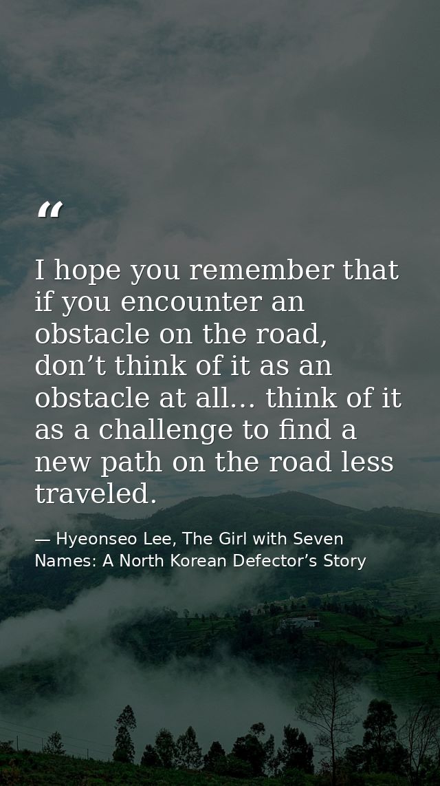 I hope you remember that if you encounter an obstacle on the road, don’t think of it as an obstacle at all… think of it  — Hyeonseo Lee, The Girl with Seven Names: A North Korean Defector’s Story