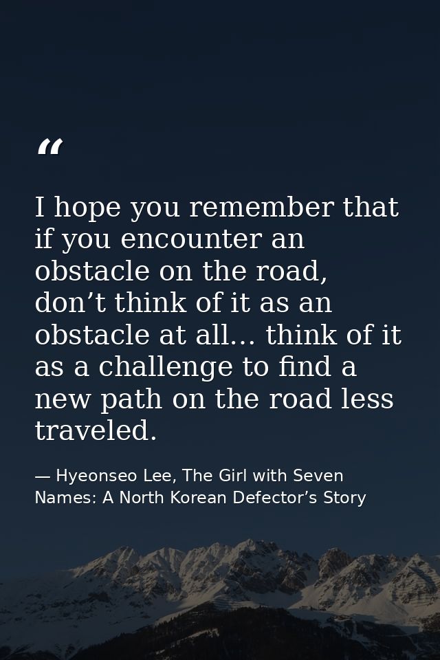 I hope you remember that if you encounter an obstacle on the road, don’t think of it as an obstacle at all… think of it  — Hyeonseo Lee, The Girl with Seven Names: A North Korean Defector’s Story