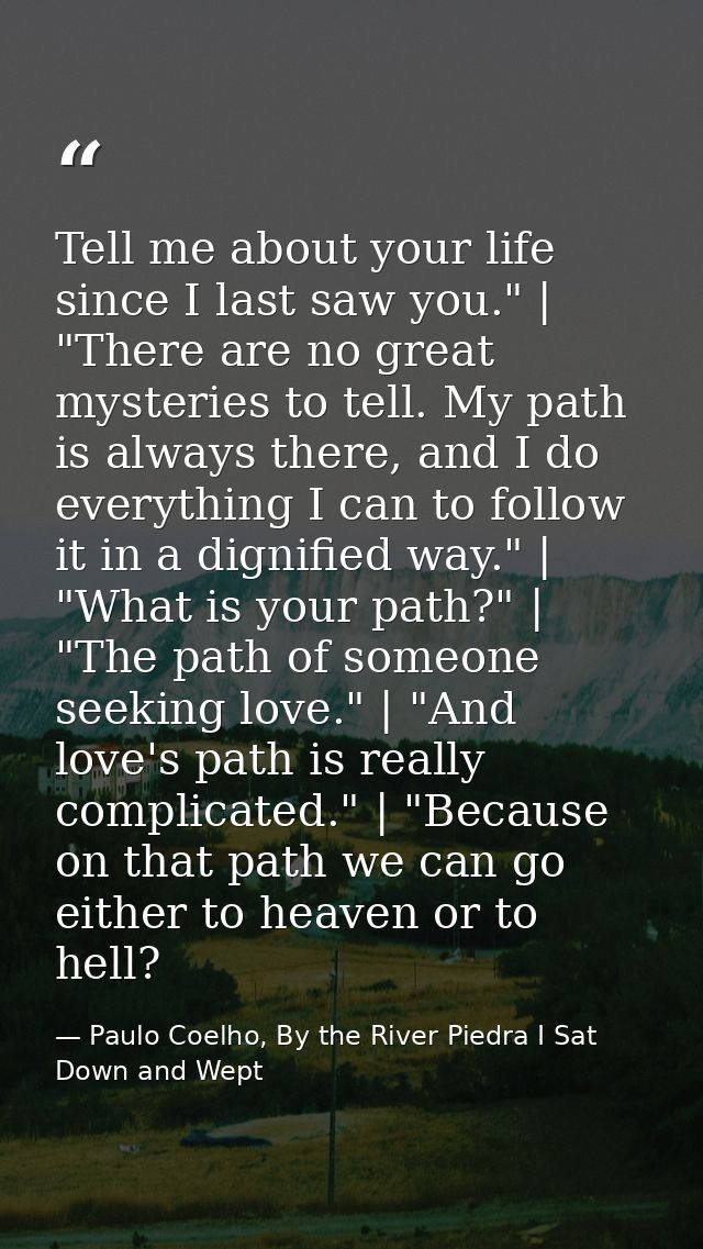 Tell me about your life since I last saw you." | "There are no great mysteries to tell. My path is always there, and I d — Paulo Coelho, By the River Piedra I Sat Down and Wept