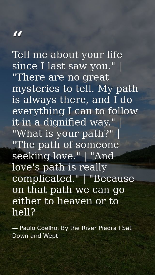 Tell me about your life since I last saw you." | "There are no great mysteries to tell. My path is always there, and I d — Paulo Coelho, By the River Piedra I Sat Down and Wept