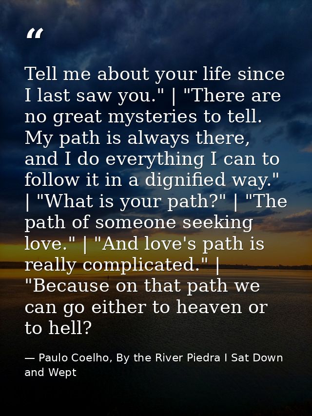 Tell me about your life since I last saw you." | "There are no great mysteries to tell. My path is always there, and I d — Paulo Coelho, By the River Piedra I Sat Down and Wept