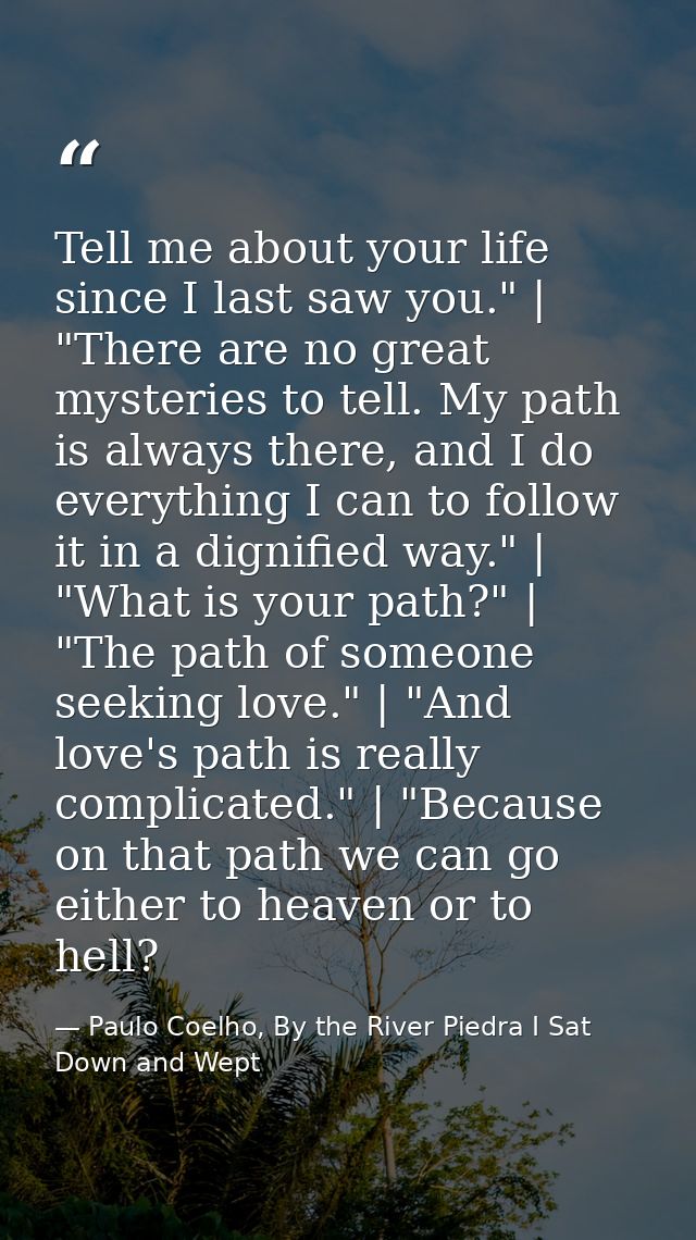 Tell me about your life since I last saw you." | "There are no great mysteries to tell. My path is always there, and I d — Paulo Coelho, By the River Piedra I Sat Down and Wept