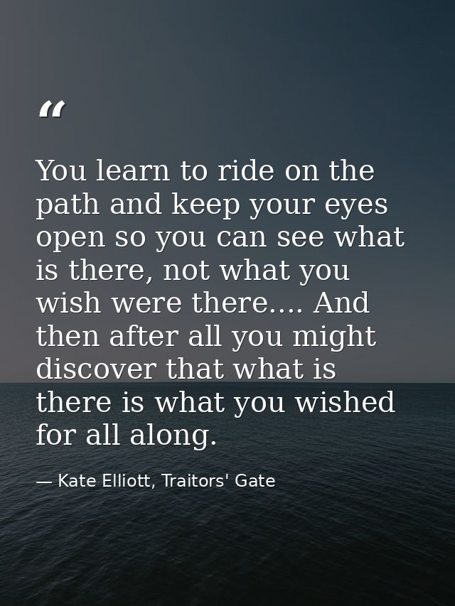 You learn to ride on the path and keep your eyes open so you can see what is there, not what you wish were there.... And — Kate Elliott, Traitors' Gate