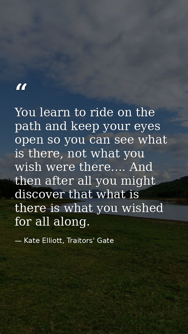 You learn to ride on the path and keep your eyes open so you can see what is there, not what you wish were there.... And — Kate Elliott, Traitors' Gate