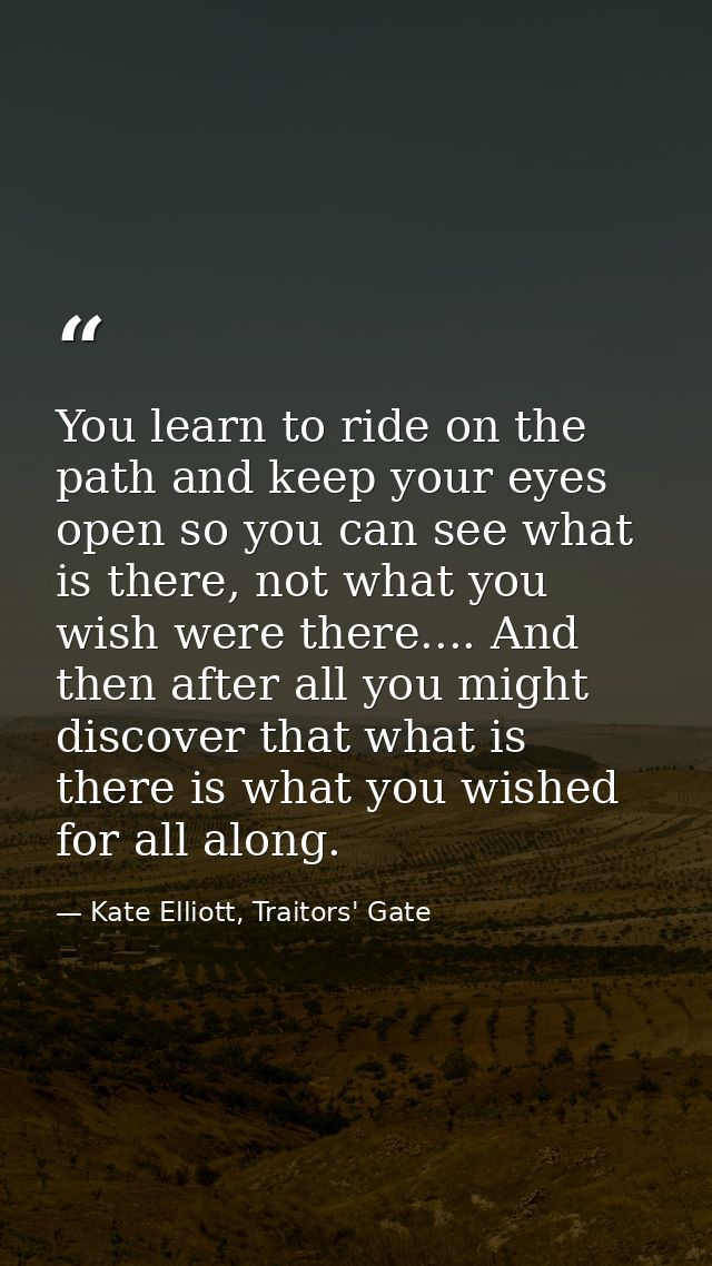 You learn to ride on the path and keep your eyes open so you can see what is there, not what you wish were there.... And — Kate Elliott, Traitors' Gate