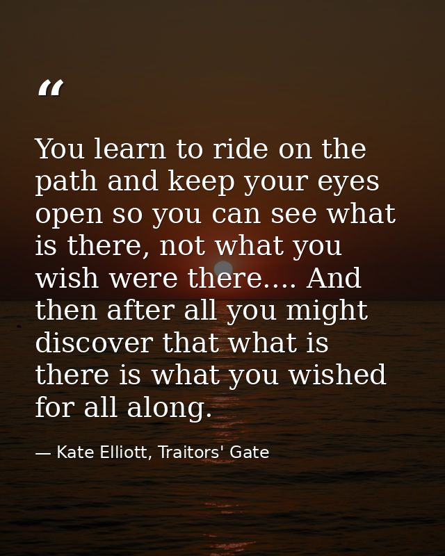 You learn to ride on the path and keep your eyes open so you can see what is there, not what you wish were there.... And — Kate Elliott, Traitors' Gate
