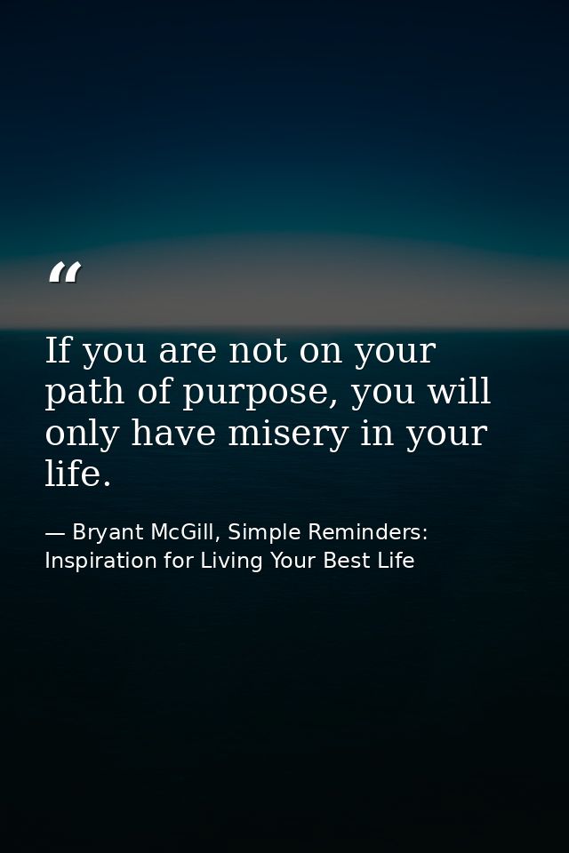 If you are not on your path of purpose, you will only have misery in your life. — Bryant McGill, Simple Reminders: Inspiration for Living Your Best Life