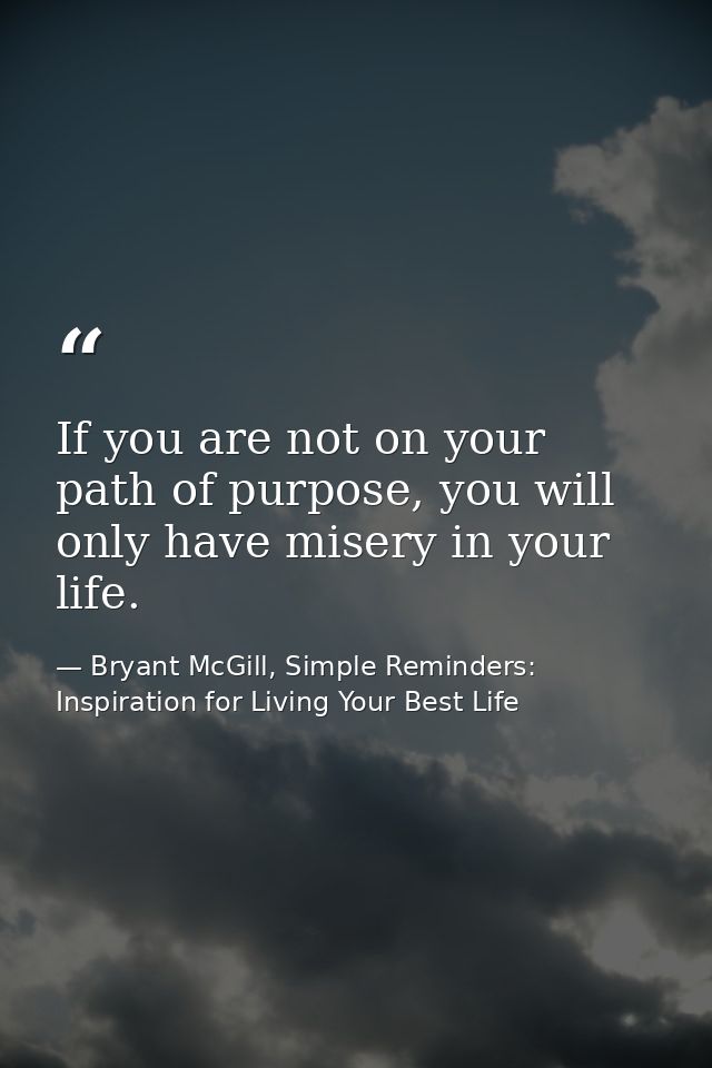 If you are not on your path of purpose, you will only have misery in your life. — Bryant McGill, Simple Reminders: Inspiration for Living Your Best Life