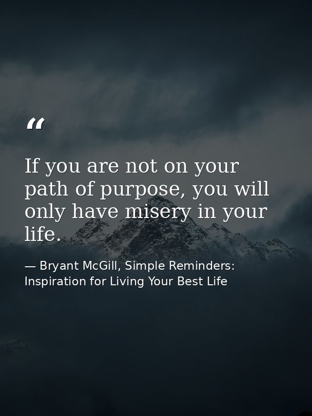 If you are not on your path of purpose, you will only have misery in your life. — Bryant McGill, Simple Reminders: Inspiration for Living Your Best Life