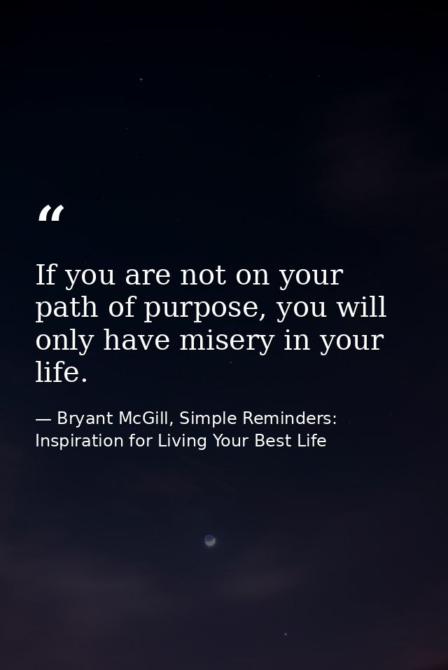 If you are not on your path of purpose, you will only have misery in your life. — Bryant McGill, Simple Reminders: Inspiration for Living Your Best Life