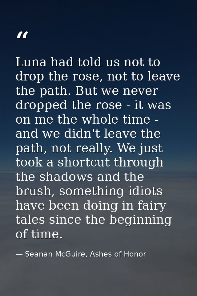Luna had told us not to drop the rose, not to leave the path. But we never dropped the rose - it was on me the whole tim — Seanan McGuire, Ashes of Honor