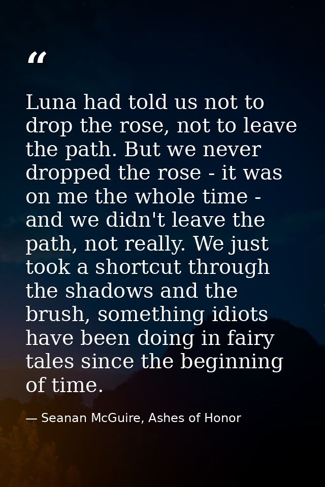 Luna had told us not to drop the rose, not to leave the path. But we never dropped the rose - it was on me the whole tim — Seanan McGuire, Ashes of Honor