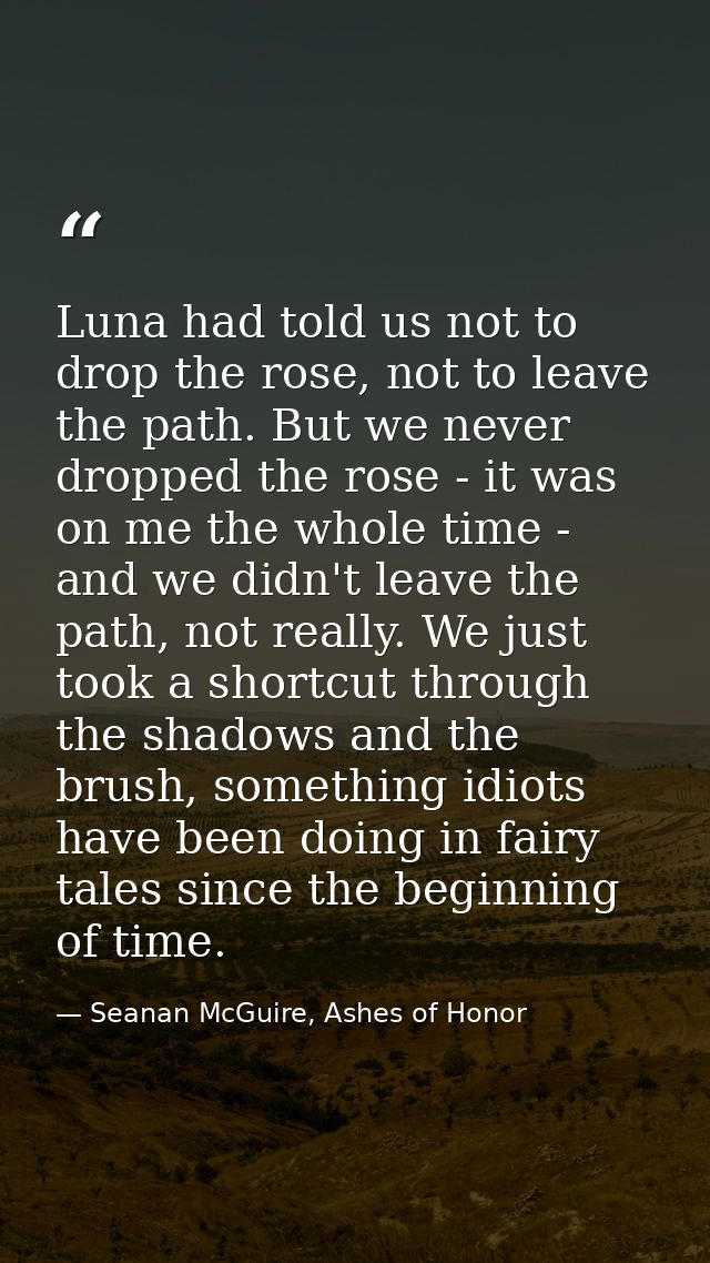 Luna had told us not to drop the rose, not to leave the path. But we never dropped the rose - it was on me the whole tim — Seanan McGuire, Ashes of Honor