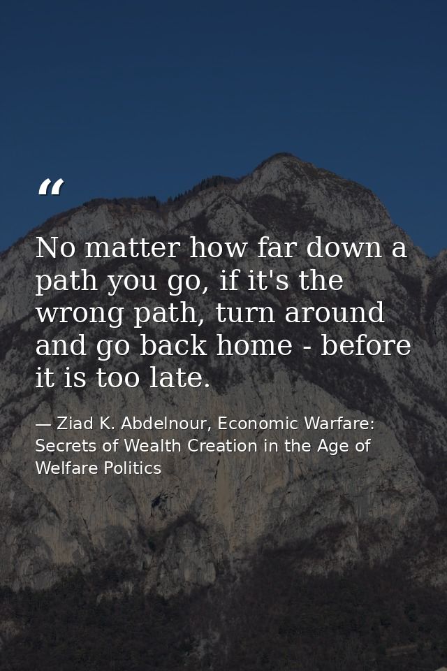 No matter how far down a path you go, if it's the wrong path, turn around and go back home - before it is too late. — Ziad K. Abdelnour, Economic Warfare: Secrets of Wealth Creation in the Age of Welfare Politics