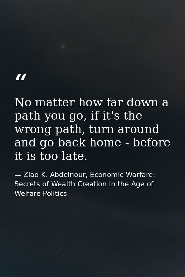 No matter how far down a path you go, if it's the wrong path, turn around and go back home - before it is too late. — Ziad K. Abdelnour, Economic Warfare: Secrets of Wealth Creation in the Age of Welfare Politics