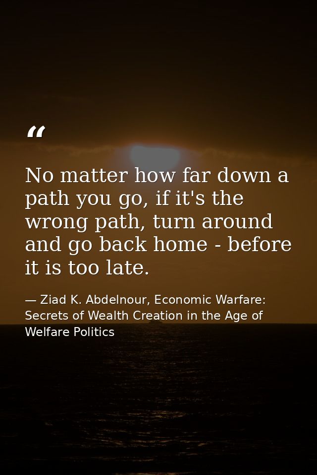 No matter how far down a path you go, if it's the wrong path, turn around and go back home - before it is too late. — Ziad K. Abdelnour, Economic Warfare: Secrets of Wealth Creation in the Age of Welfare Politics
