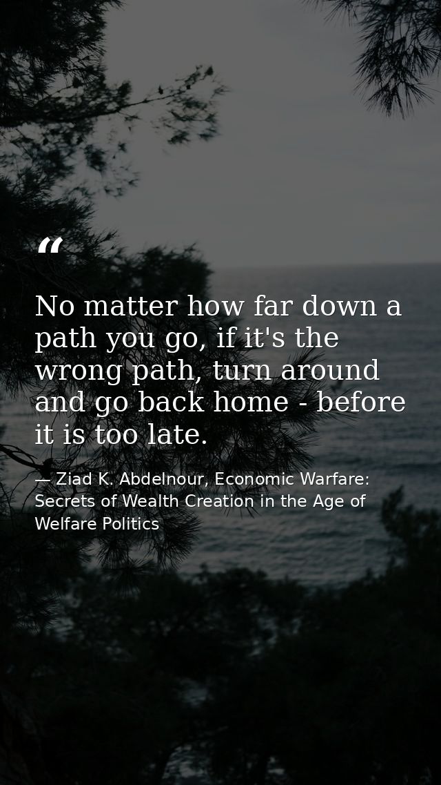 No matter how far down a path you go, if it's the wrong path, turn around and go back home - before it is too late. — Ziad K. Abdelnour, Economic Warfare: Secrets of Wealth Creation in the Age of Welfare Politics