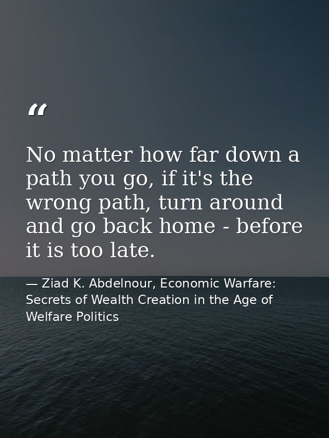 No matter how far down a path you go, if it's the wrong path, turn around and go back home - before it is too late. — Ziad K. Abdelnour, Economic Warfare: Secrets of Wealth Creation in the Age of Welfare Politics