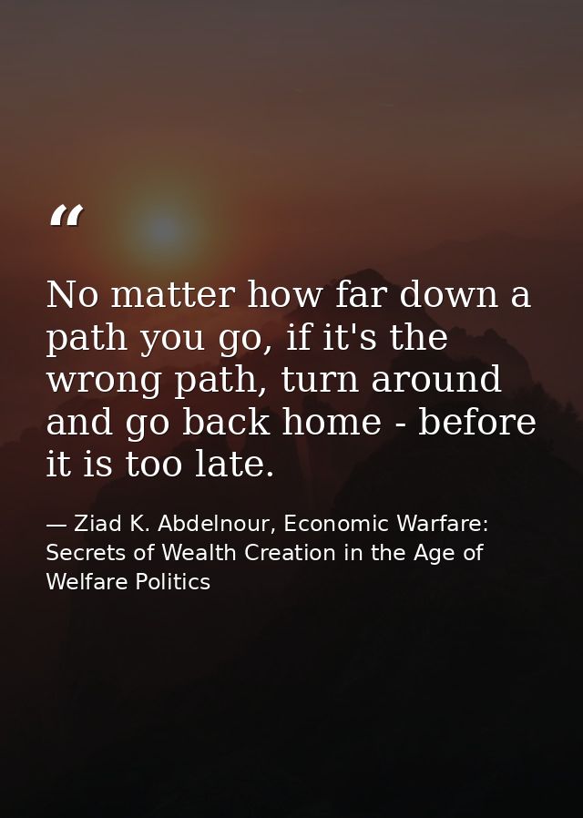 No matter how far down a path you go, if it's the wrong path, turn around and go back home - before it is too late. — Ziad K. Abdelnour, Economic Warfare: Secrets of Wealth Creation in the Age of Welfare Politics