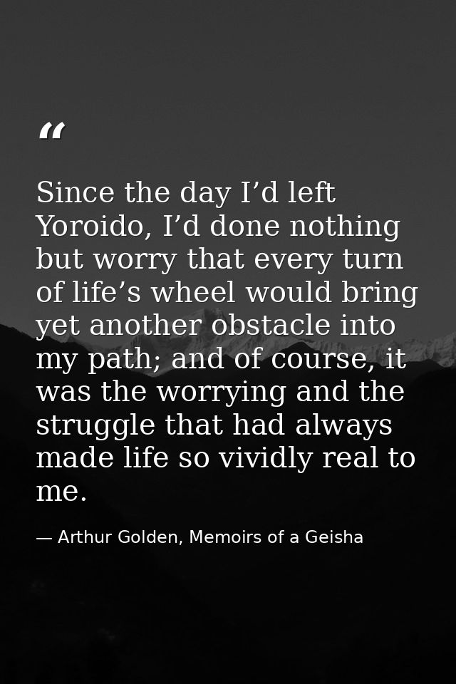 Since the day I’d left Yoroido, I’d done nothing but worry that every turn of life’s wheel would bring yet another obsta — Arthur Golden, Memoirs of a Geisha