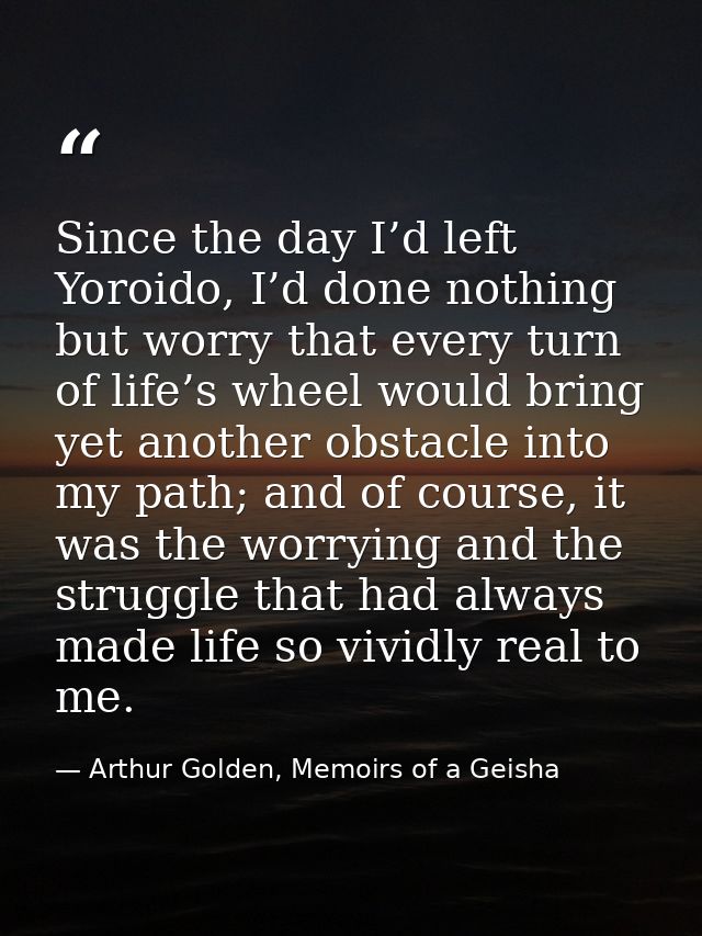 Since the day I’d left Yoroido, I’d done nothing but worry that every turn of life’s wheel would bring yet another obsta — Arthur Golden, Memoirs of a Geisha