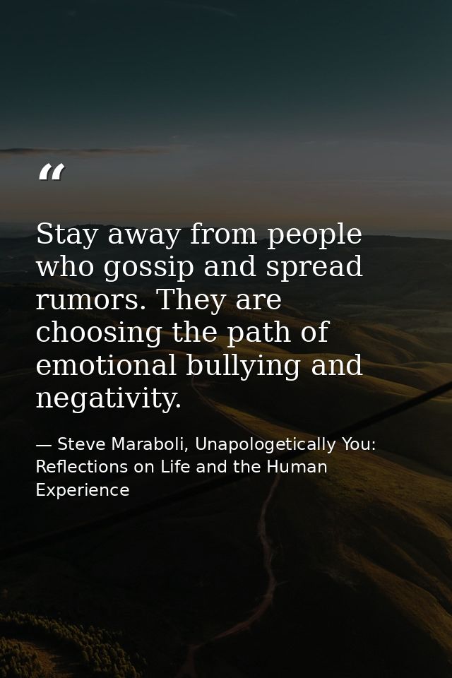 Stay away from people who gossip and spread rumors. They are choosing the path of emotional bullying and negativity. — Steve Maraboli, Unapologetically You: Reflections on Life and the Human Experience