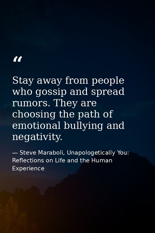 Stay away from people who gossip and spread rumors. They are choosing the path of emotional bullying and negativity. — Steve Maraboli, Unapologetically You: Reflections on Life and the Human Experience