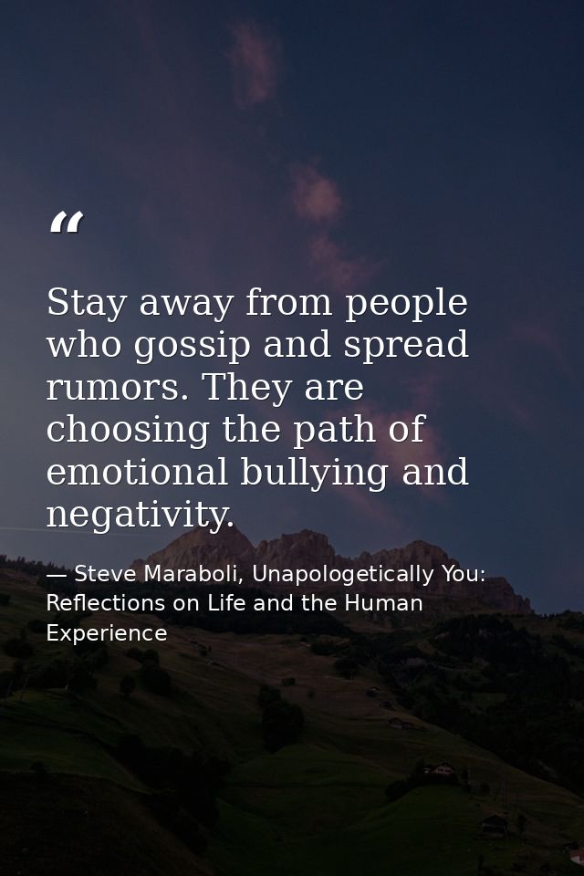 Stay away from people who gossip and spread rumors. They are choosing the path of emotional bullying and negativity. — Steve Maraboli, Unapologetically You: Reflections on Life and the Human Experience