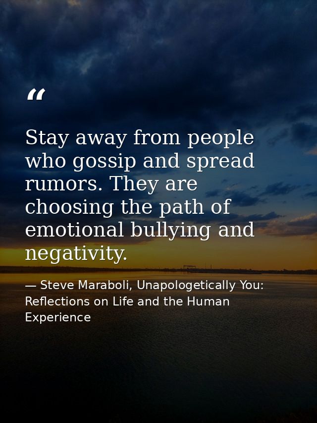 Stay away from people who gossip and spread rumors. They are choosing the path of emotional bullying and negativity. — Steve Maraboli, Unapologetically You: Reflections on Life and the Human Experience