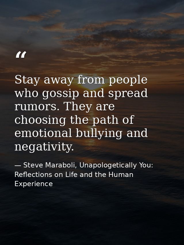 Stay away from people who gossip and spread rumors. They are choosing the path of emotional bullying and negativity. — Steve Maraboli, Unapologetically You: Reflections on Life and the Human Experience
