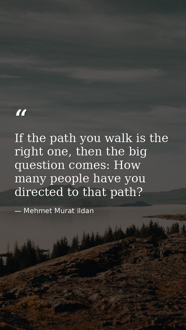 If the path you walk is the right one, then the big question comes: How many people have you directed to that path? — Mehmet Murat ildan