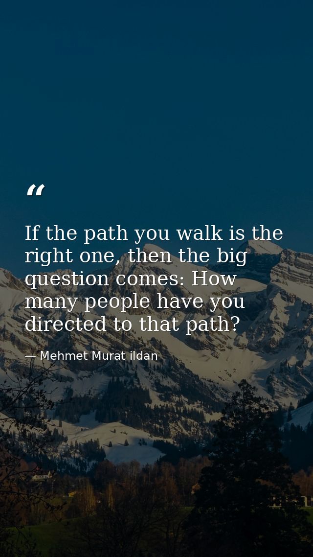 If the path you walk is the right one, then the big question comes: How many people have you directed to that path? — Mehmet Murat ildan