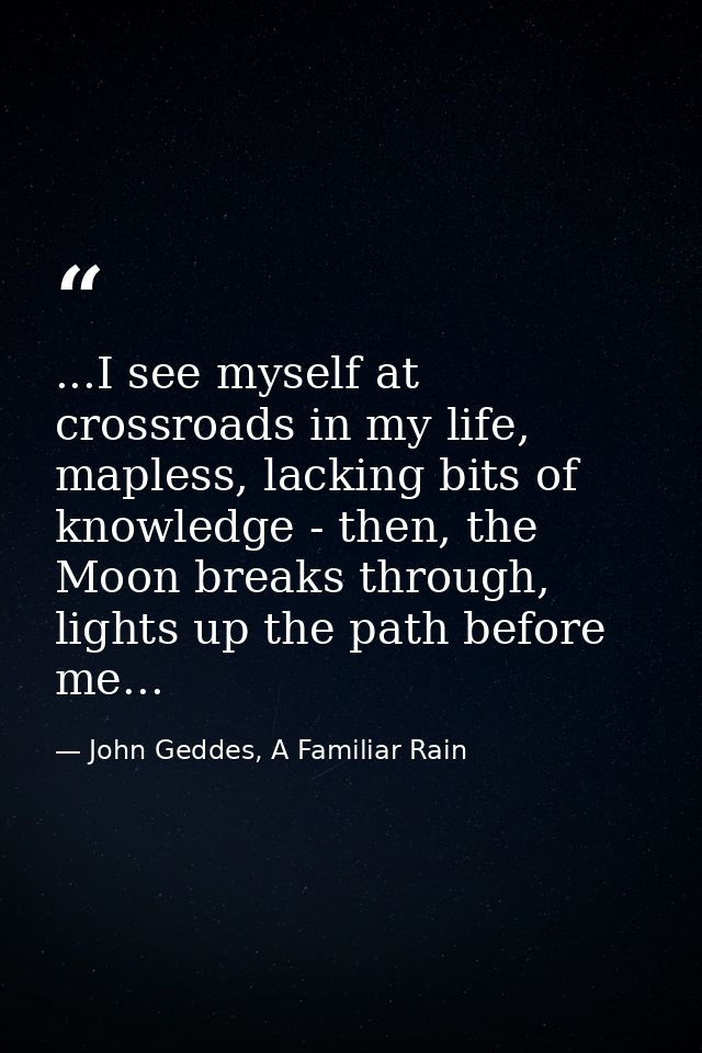 ...I see myself at crossroads in my life, mapless, lacking bits of knowledge - then, the Moon breaks through, lights up  — John Geddes, A Familiar Rain
