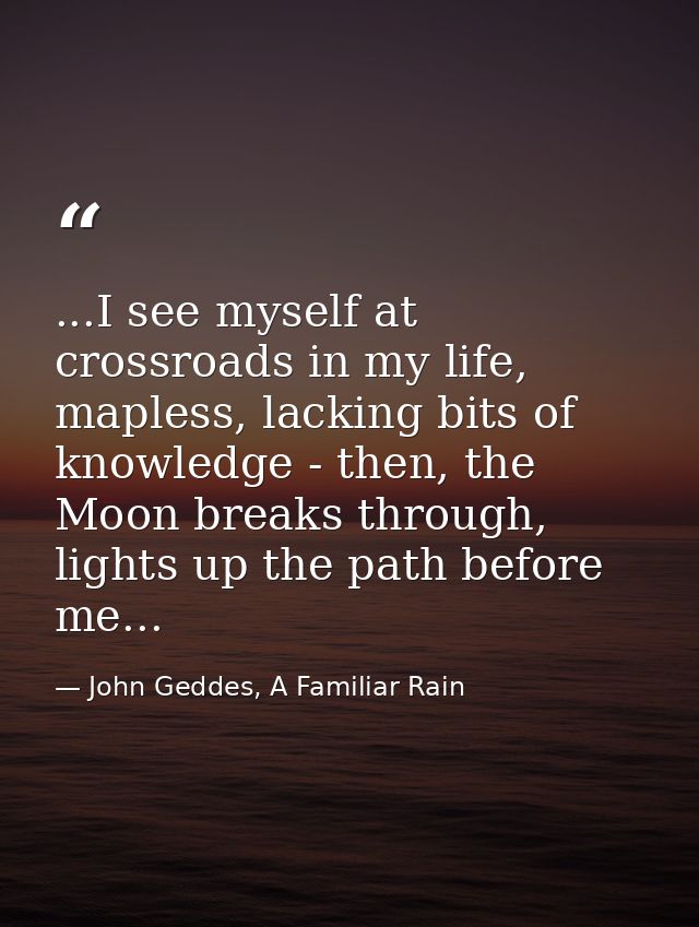 ...I see myself at crossroads in my life, mapless, lacking bits of knowledge - then, the Moon breaks through, lights up  — John Geddes, A Familiar Rain