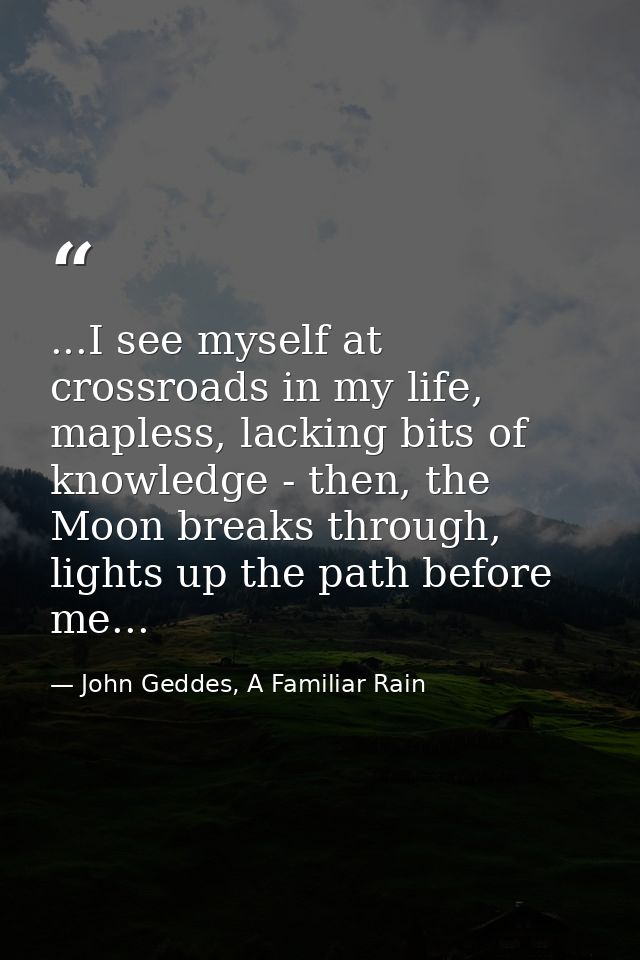 ...I see myself at crossroads in my life, mapless, lacking bits of knowledge - then, the Moon breaks through, lights up  — John Geddes, A Familiar Rain