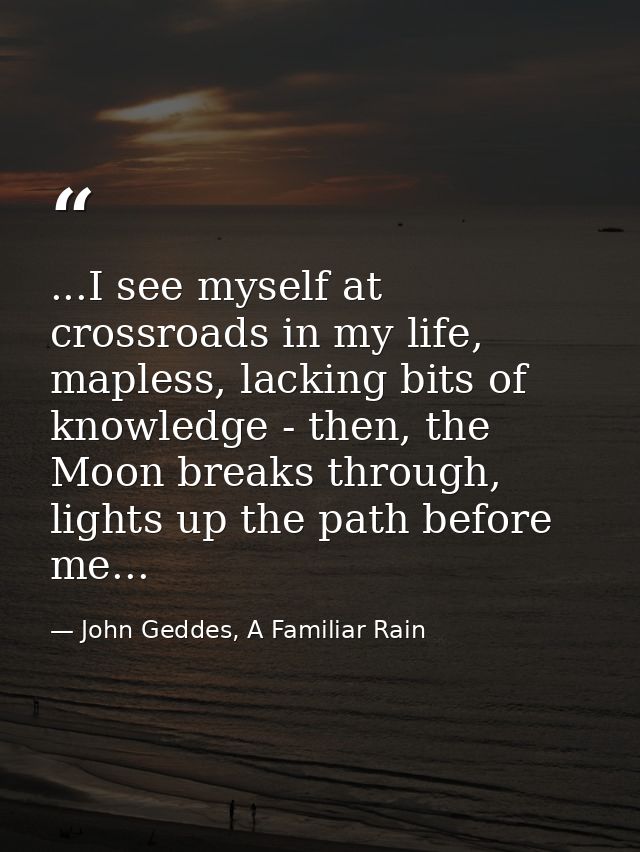 ...I see myself at crossroads in my life, mapless, lacking bits of knowledge - then, the Moon breaks through, lights up  — John Geddes, A Familiar Rain