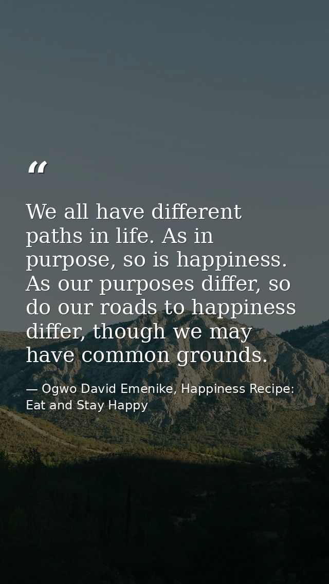 We all have different paths in life. As in purpose, so is happiness. As our purposes differ, so do our roads to happines — Ogwo David Emenike, Happiness Recipe: Eat and Stay Happy