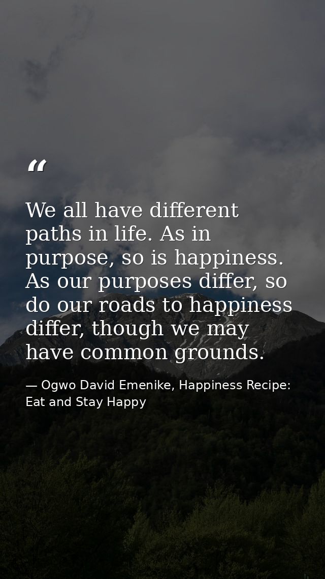 We all have different paths in life. As in purpose, so is happiness. As our purposes differ, so do our roads to happines — Ogwo David Emenike, Happiness Recipe: Eat and Stay Happy