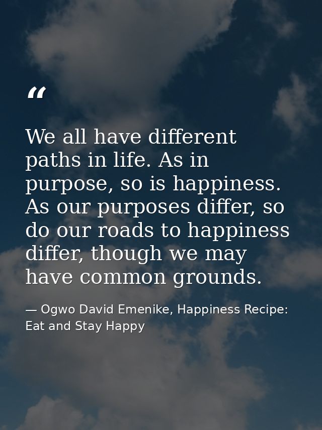 We all have different paths in life. As in purpose, so is happiness. As our purposes differ, so do our roads to happines — Ogwo David Emenike, Happiness Recipe: Eat and Stay Happy