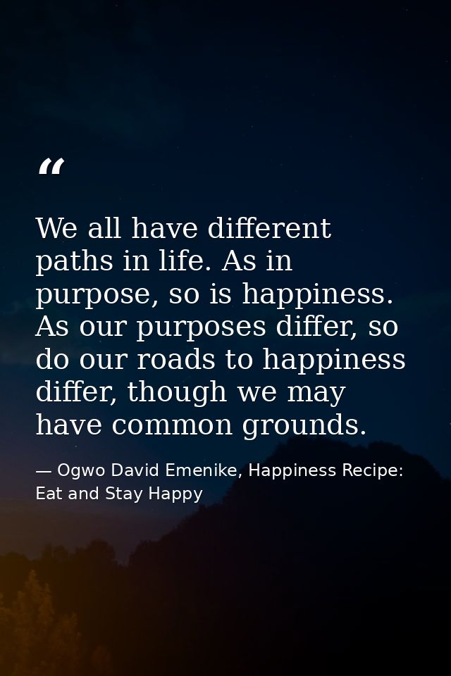 We all have different paths in life. As in purpose, so is happiness. As our purposes differ, so do our roads to happines — Ogwo David Emenike, Happiness Recipe: Eat and Stay Happy