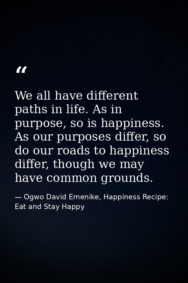 We all have different paths in life. As in purpose, so is happiness. As our purposes differ, so do our roads to happines — Ogwo David Emenike, Happiness Recipe: Eat and Stay Happy