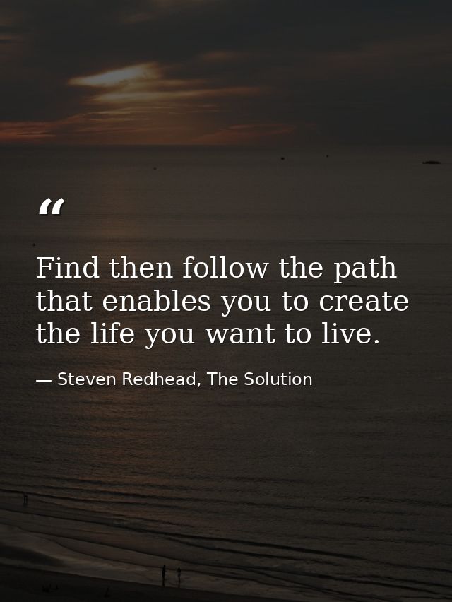 Find then follow the path that enables you to create the life you want to live. — Steven Redhead, The Solution