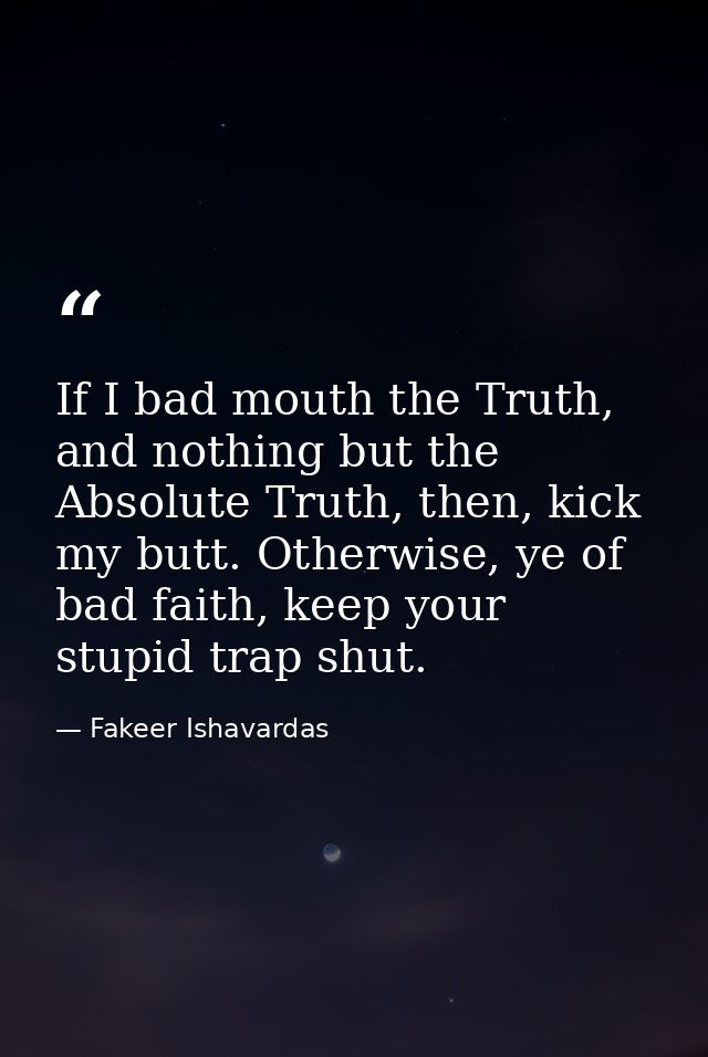 If I bad mouth the Truth, and nothing but the Absolute Truth, then, kick my butt. Otherwise, ye of bad faith, keep your  — Fakeer Ishavardas