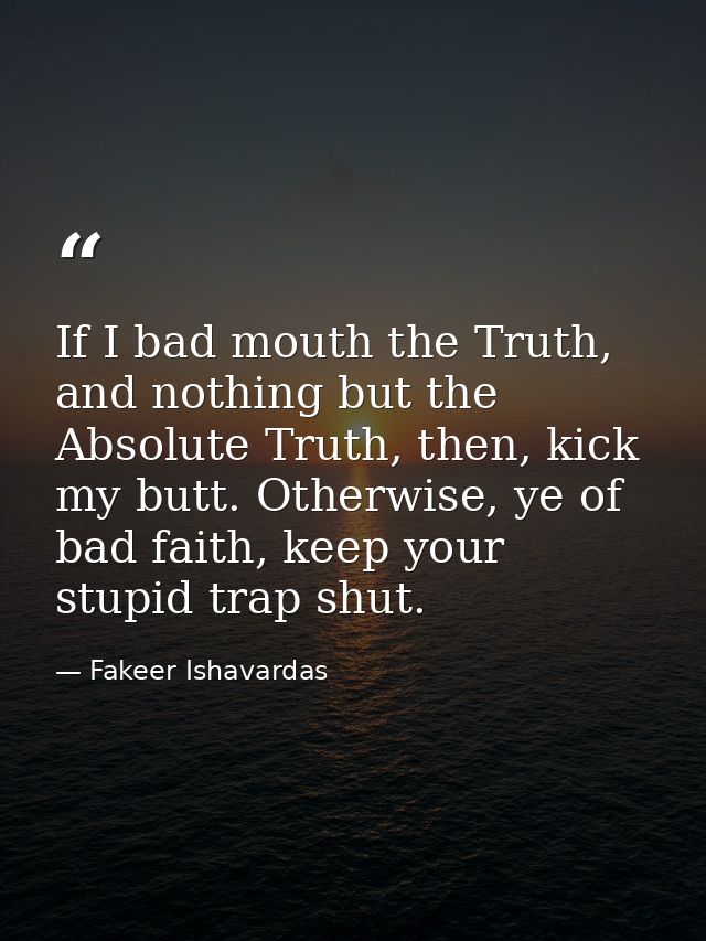 If I bad mouth the Truth, and nothing but the Absolute Truth, then, kick my butt. Otherwise, ye of bad faith, keep your  — Fakeer Ishavardas