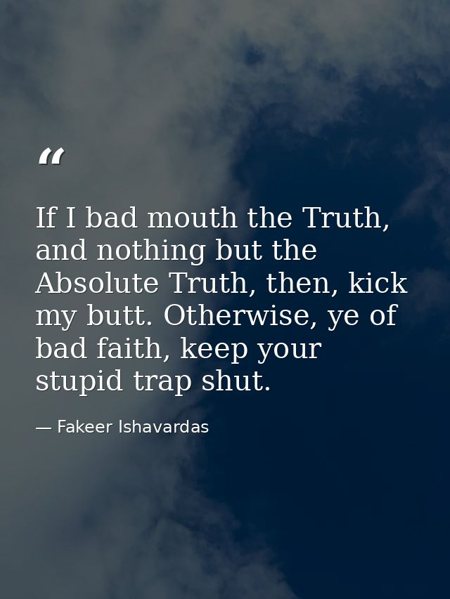 If I bad mouth the Truth, and nothing but the Absolute Truth, then, kick my butt. Otherwise, ye of bad faith, keep your  — Fakeer Ishavardas