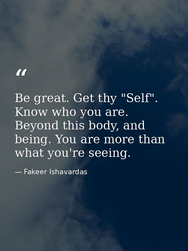 Be great. Get thy "Self". Know who you are. Beyond this body, and being. You are more than what you're seeing. — Fakeer Ishavardas
