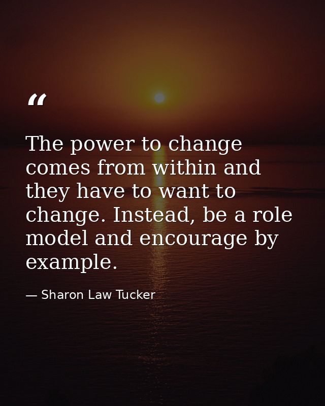 The power to change comes from within and they have to want to change. Instead, be a role model and encourage by example — Sharon Law Tucker