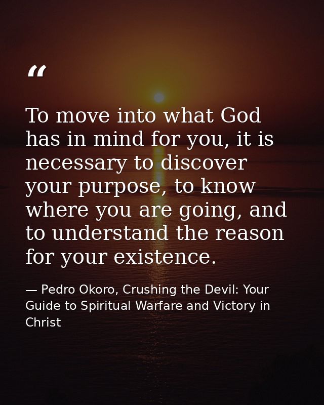 To move into what God has in mind for you, it is necessary to discover your purpose, to know where you are going, and to — Pedro Okoro, Crushing the Devil: Your Guide to Spiritual Warfare and Victory in Christ